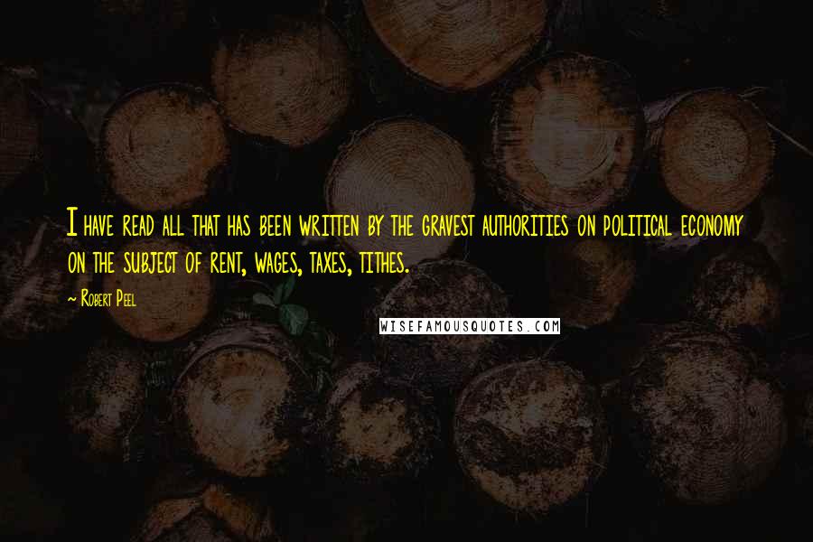 Robert Peel Quotes: I have read all that has been written by the gravest authorities on political economy on the subject of rent, wages, taxes, tithes.