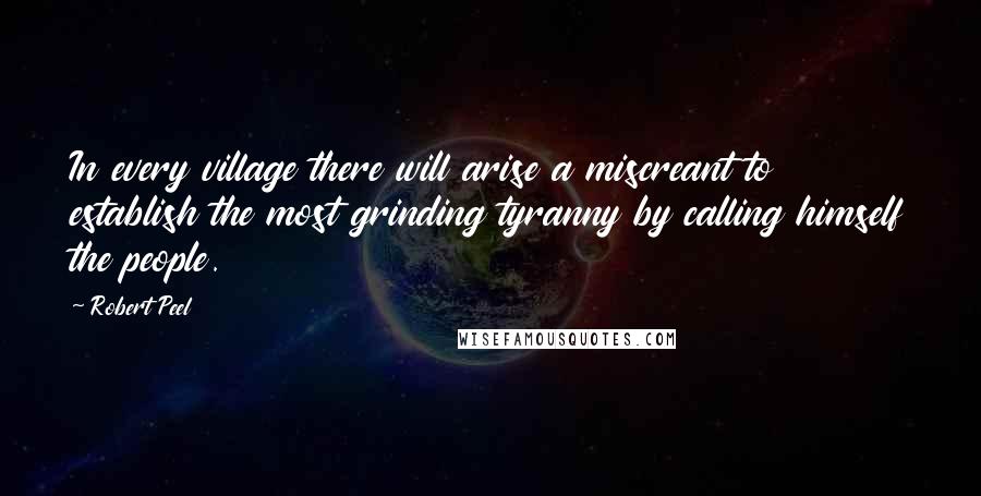 Robert Peel Quotes: In every village there will arise a miscreant to establish the most grinding tyranny by calling himself the people.