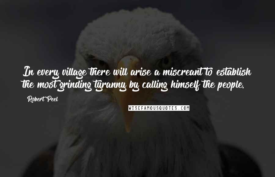 Robert Peel Quotes: In every village there will arise a miscreant to establish the most grinding tyranny by calling himself the people.