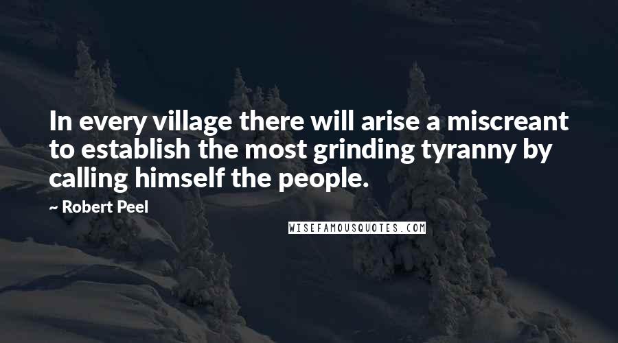 Robert Peel Quotes: In every village there will arise a miscreant to establish the most grinding tyranny by calling himself the people.