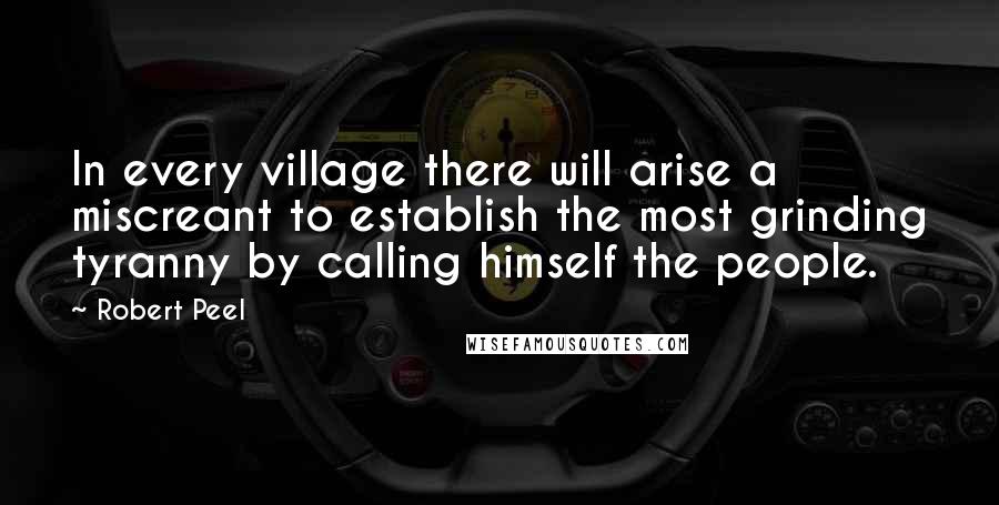 Robert Peel Quotes: In every village there will arise a miscreant to establish the most grinding tyranny by calling himself the people.