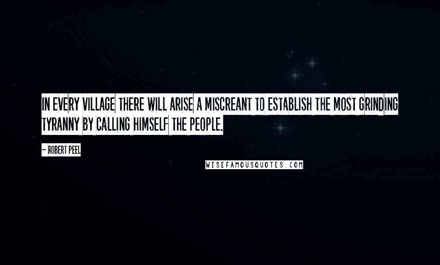 Robert Peel Quotes: In every village there will arise a miscreant to establish the most grinding tyranny by calling himself the people.