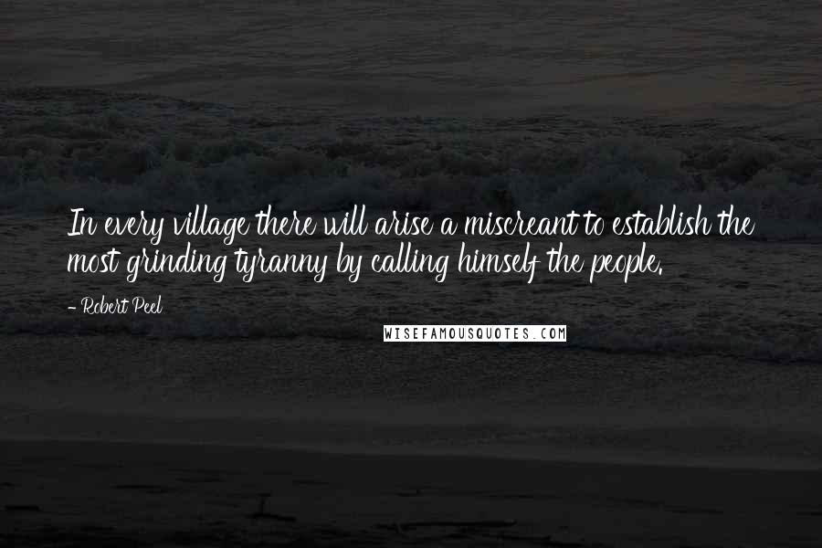 Robert Peel Quotes: In every village there will arise a miscreant to establish the most grinding tyranny by calling himself the people.