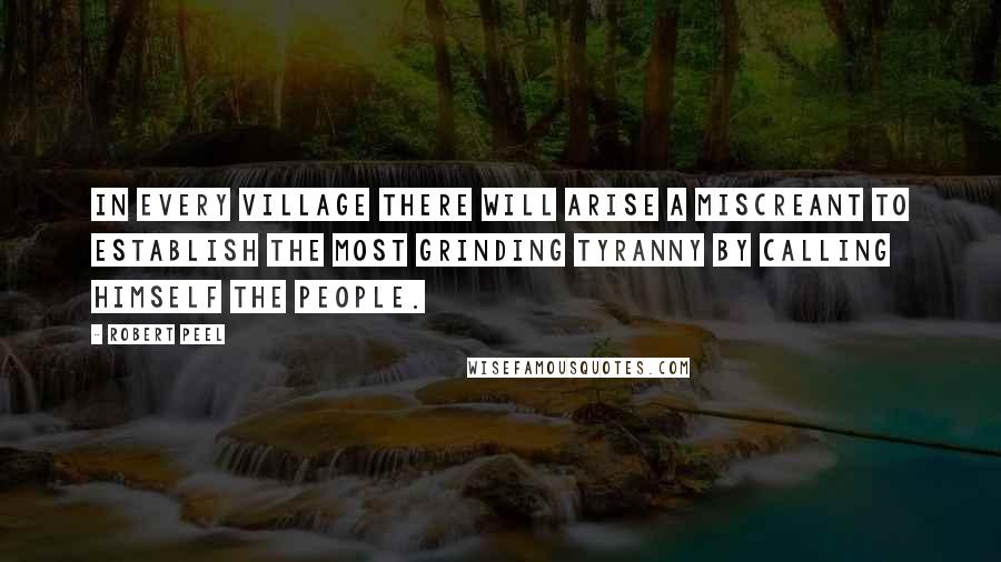 Robert Peel Quotes: In every village there will arise a miscreant to establish the most grinding tyranny by calling himself the people.