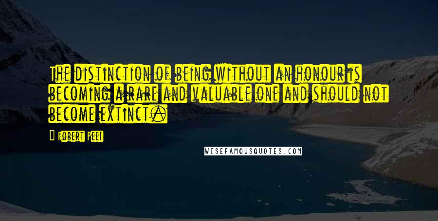 Robert Peel Quotes: The distinction of being without an honour is becoming a rare and valuable one and should not become extinct.