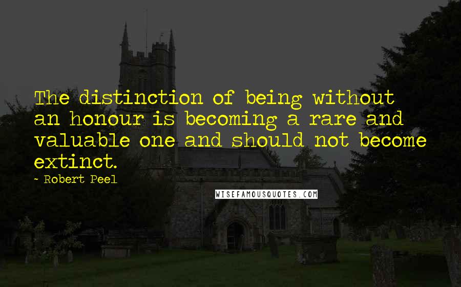 Robert Peel Quotes: The distinction of being without an honour is becoming a rare and valuable one and should not become extinct.