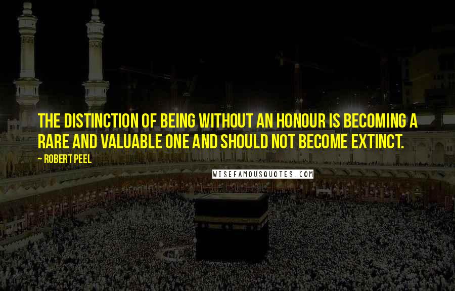 Robert Peel Quotes: The distinction of being without an honour is becoming a rare and valuable one and should not become extinct.