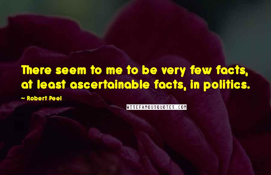 Robert Peel Quotes: There seem to me to be very few facts, at least ascertainable facts, in politics.