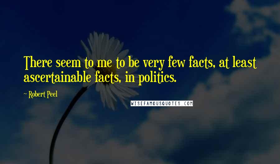 Robert Peel Quotes: There seem to me to be very few facts, at least ascertainable facts, in politics.