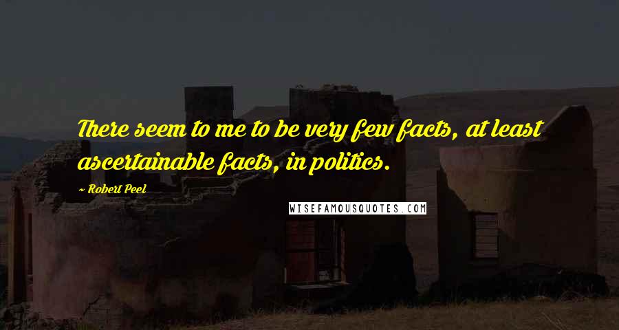 Robert Peel Quotes: There seem to me to be very few facts, at least ascertainable facts, in politics.