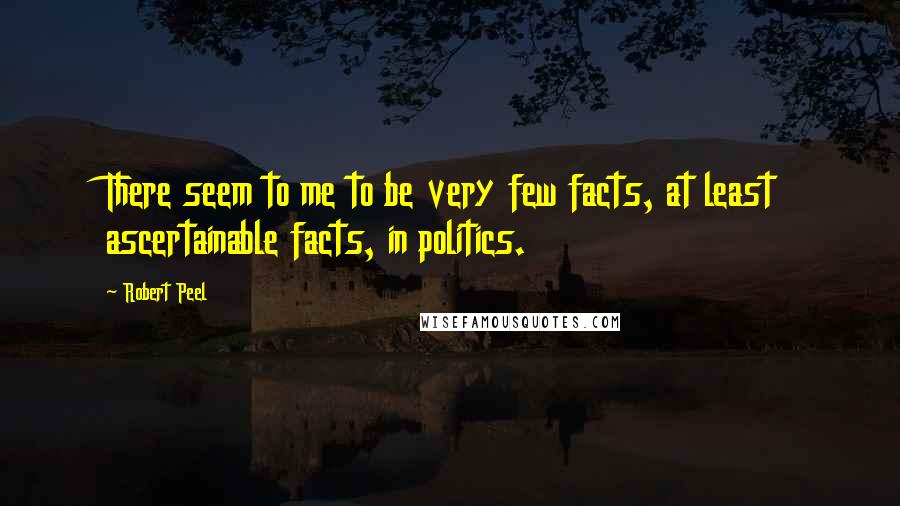 Robert Peel Quotes: There seem to me to be very few facts, at least ascertainable facts, in politics.