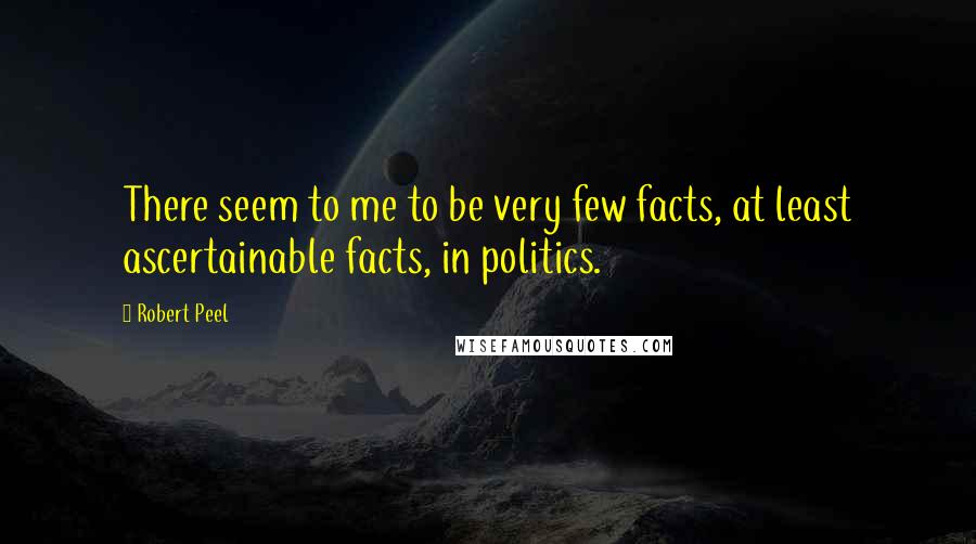 Robert Peel Quotes: There seem to me to be very few facts, at least ascertainable facts, in politics.