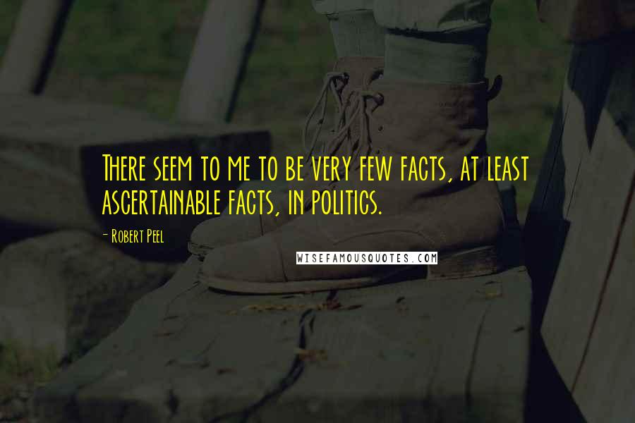 Robert Peel Quotes: There seem to me to be very few facts, at least ascertainable facts, in politics.