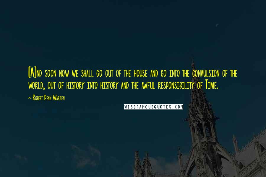 Robert Penn Warren Quotes: [A]nd soon now we shall go out of the house and go into the convulsion of the world, out of history into history and the awful responsibility of Time.