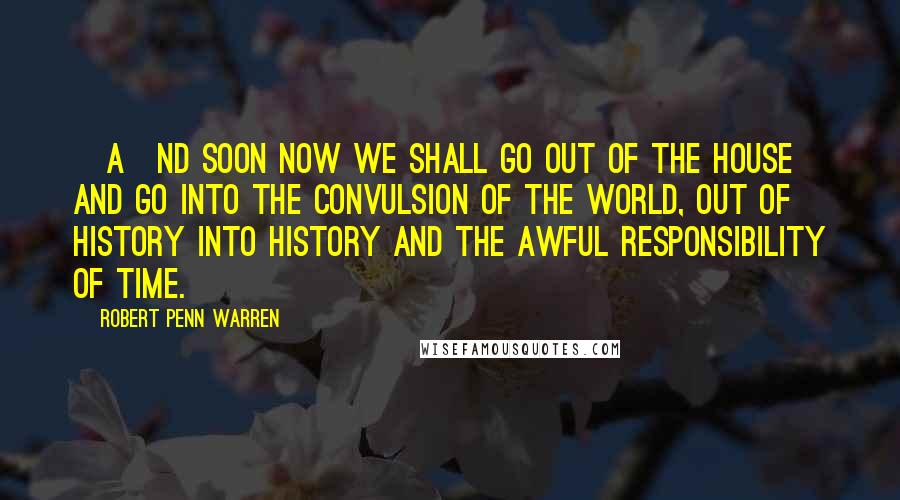 Robert Penn Warren Quotes: [A]nd soon now we shall go out of the house and go into the convulsion of the world, out of history into history and the awful responsibility of Time.