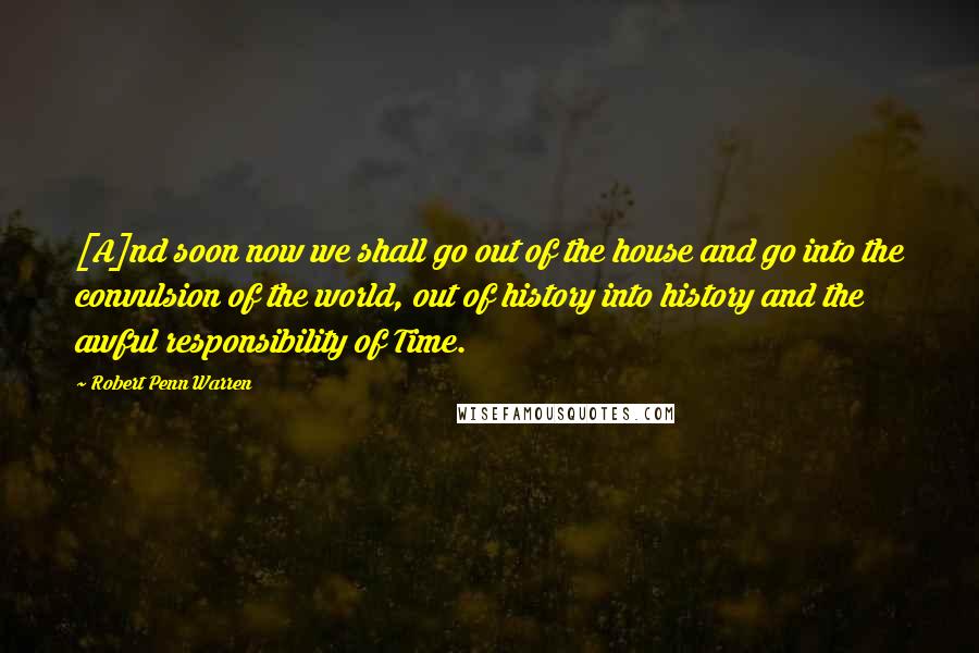 Robert Penn Warren Quotes: [A]nd soon now we shall go out of the house and go into the convulsion of the world, out of history into history and the awful responsibility of Time.