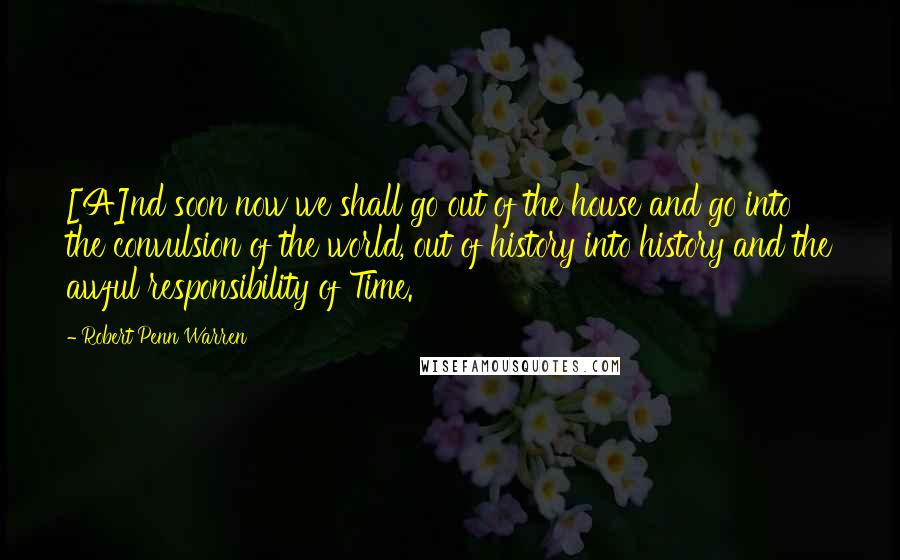 Robert Penn Warren Quotes: [A]nd soon now we shall go out of the house and go into the convulsion of the world, out of history into history and the awful responsibility of Time.