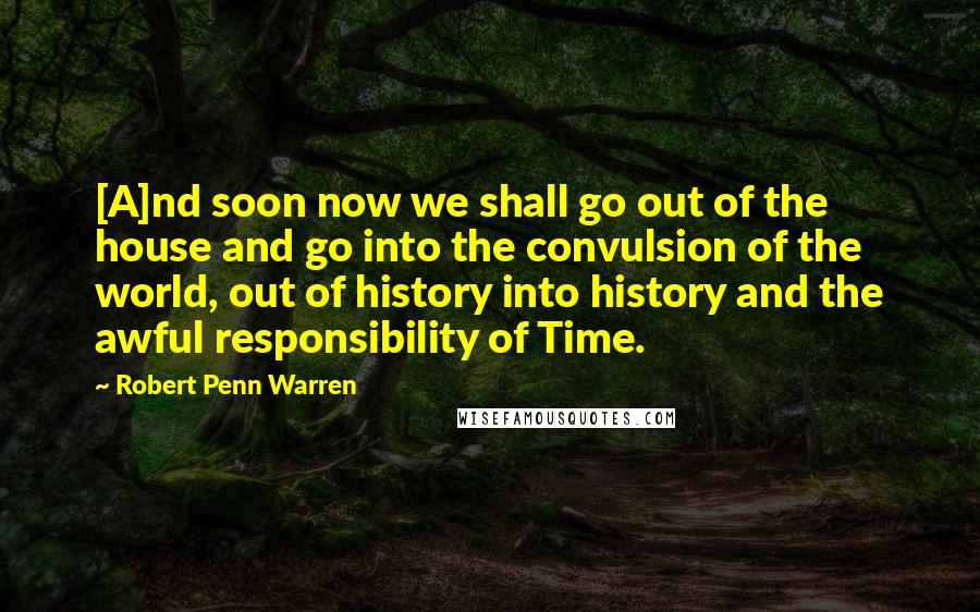 Robert Penn Warren Quotes: [A]nd soon now we shall go out of the house and go into the convulsion of the world, out of history into history and the awful responsibility of Time.