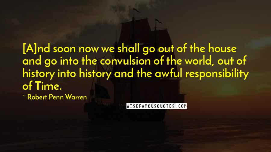 Robert Penn Warren Quotes: [A]nd soon now we shall go out of the house and go into the convulsion of the world, out of history into history and the awful responsibility of Time.