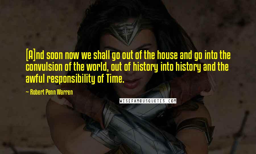 Robert Penn Warren Quotes: [A]nd soon now we shall go out of the house and go into the convulsion of the world, out of history into history and the awful responsibility of Time.