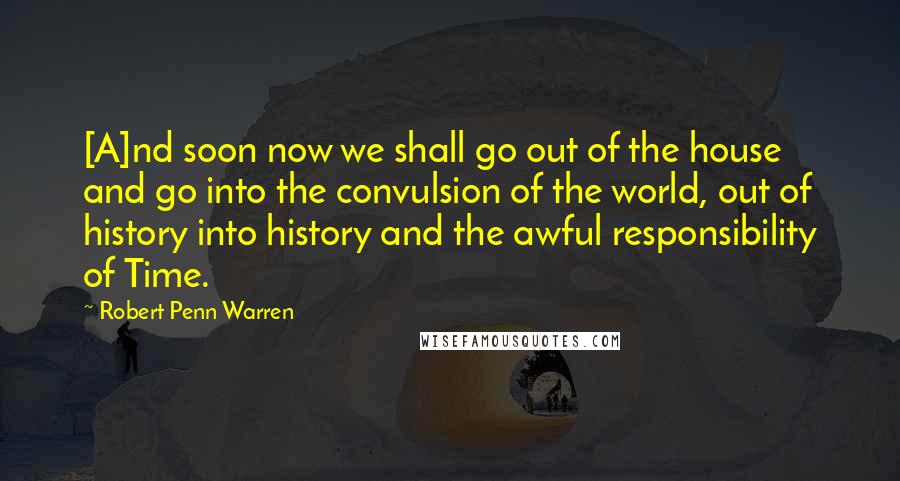 Robert Penn Warren Quotes: [A]nd soon now we shall go out of the house and go into the convulsion of the world, out of history into history and the awful responsibility of Time.