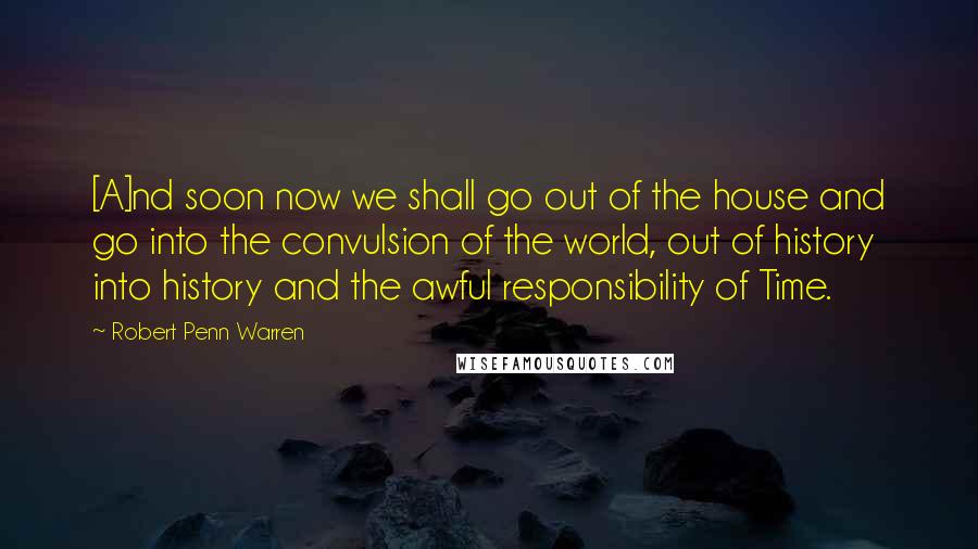 Robert Penn Warren Quotes: [A]nd soon now we shall go out of the house and go into the convulsion of the world, out of history into history and the awful responsibility of Time.