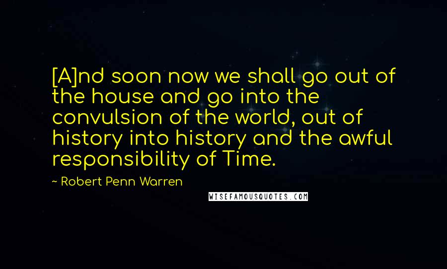 Robert Penn Warren Quotes: [A]nd soon now we shall go out of the house and go into the convulsion of the world, out of history into history and the awful responsibility of Time.