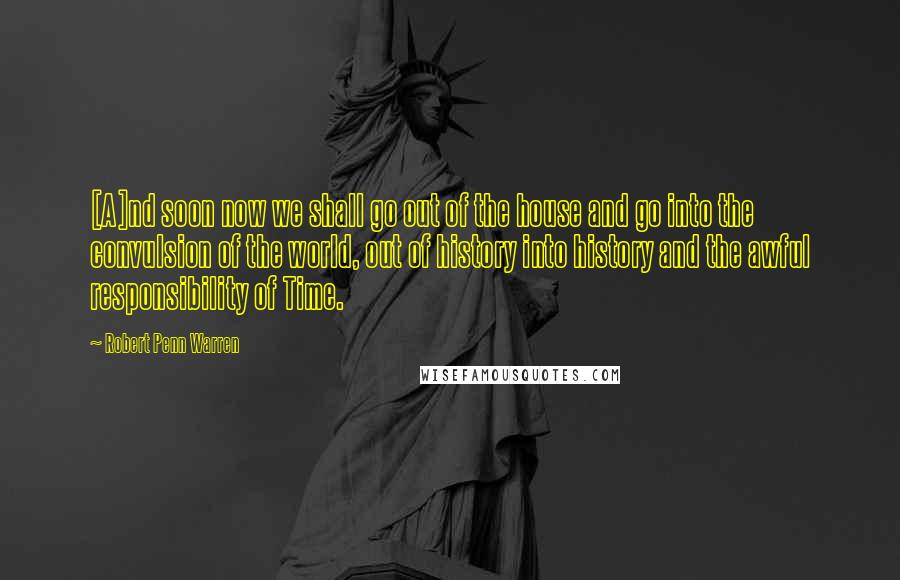 Robert Penn Warren Quotes: [A]nd soon now we shall go out of the house and go into the convulsion of the world, out of history into history and the awful responsibility of Time.