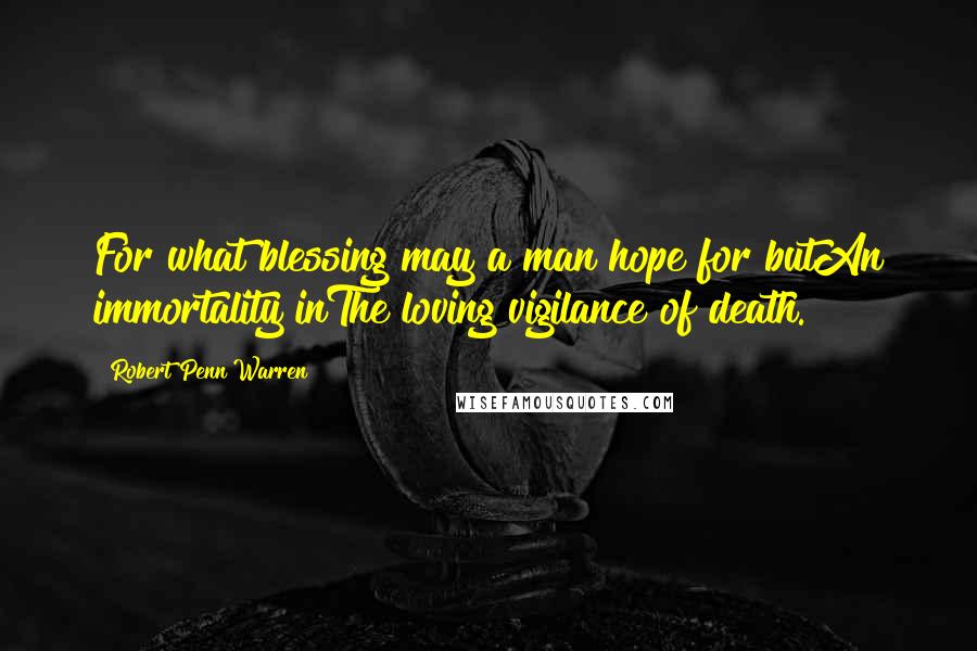 Robert Penn Warren Quotes: For what blessing may a man hope for butAn immortality inThe loving vigilance of death.