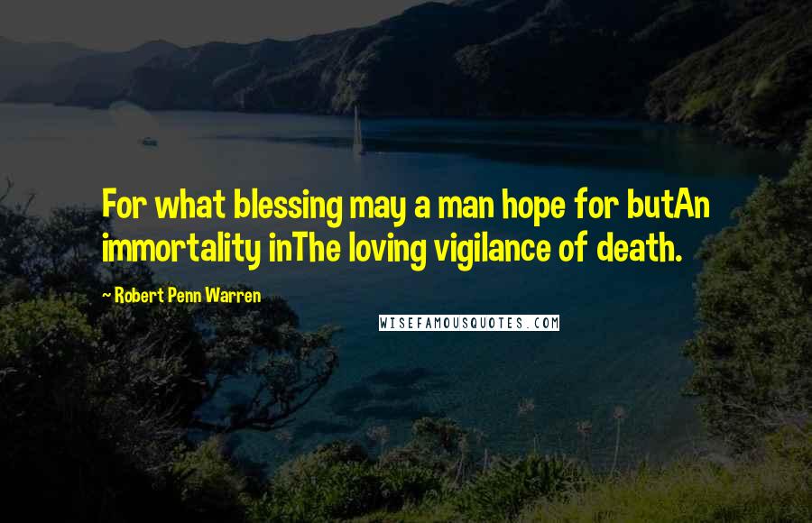 Robert Penn Warren Quotes: For what blessing may a man hope for butAn immortality inThe loving vigilance of death.