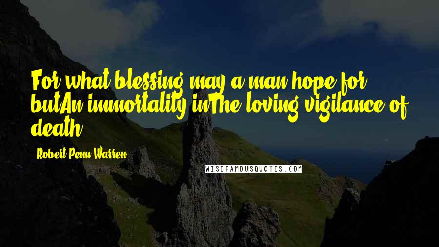 Robert Penn Warren Quotes: For what blessing may a man hope for butAn immortality inThe loving vigilance of death.