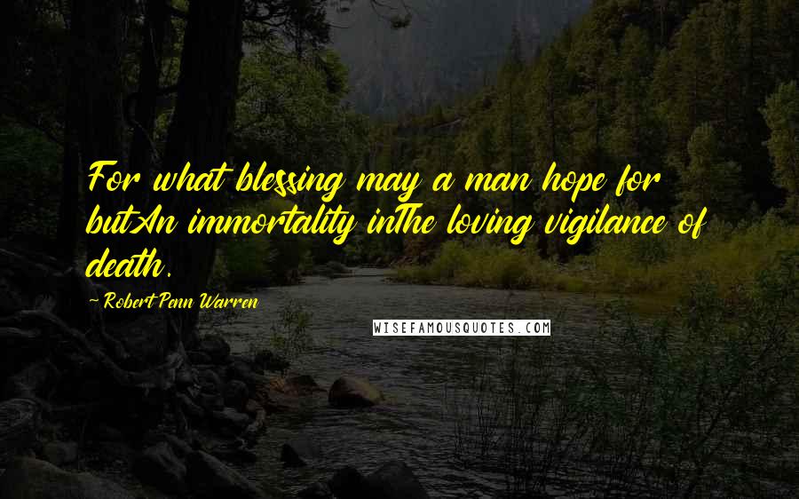 Robert Penn Warren Quotes: For what blessing may a man hope for butAn immortality inThe loving vigilance of death.