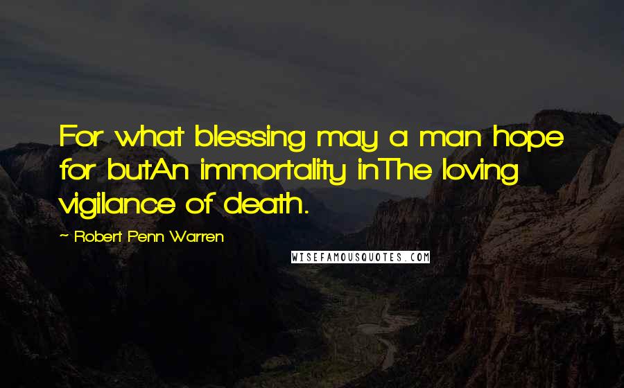 Robert Penn Warren Quotes: For what blessing may a man hope for butAn immortality inThe loving vigilance of death.