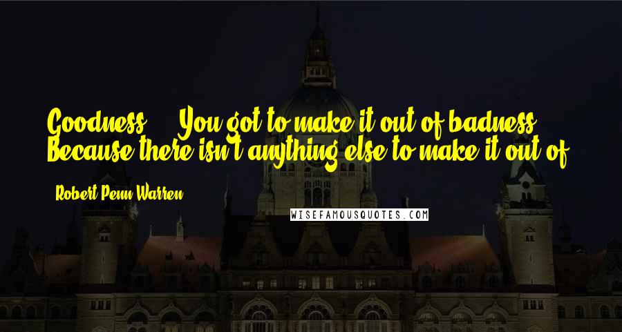 Robert Penn Warren Quotes: Goodness ... You got to make it out of badness ... Because there isn't anything else to make it out of.