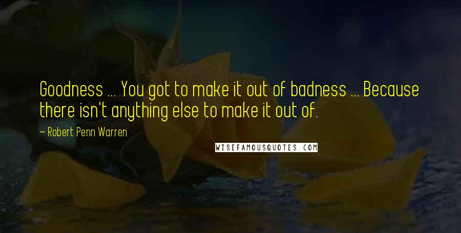 Robert Penn Warren Quotes: Goodness ... You got to make it out of badness ... Because there isn't anything else to make it out of.