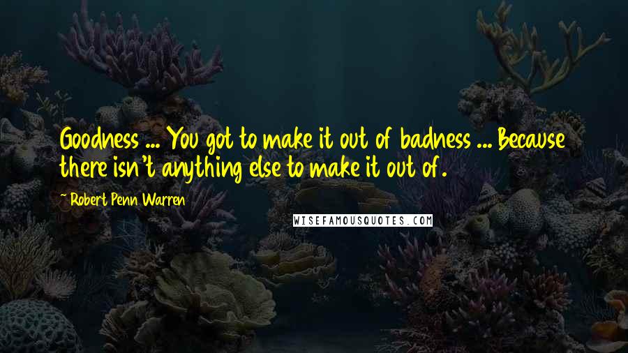 Robert Penn Warren Quotes: Goodness ... You got to make it out of badness ... Because there isn't anything else to make it out of.