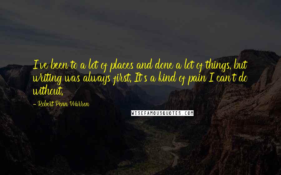Robert Penn Warren Quotes: I've been to a lot of places and done a lot of things, but writing was always first. It's a kind of pain I can't do without.