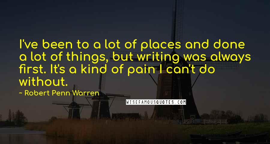 Robert Penn Warren Quotes: I've been to a lot of places and done a lot of things, but writing was always first. It's a kind of pain I can't do without.