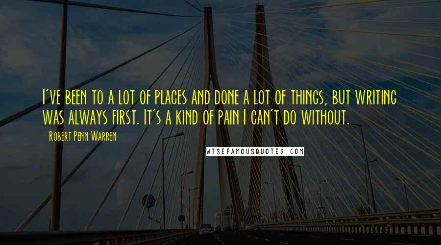 Robert Penn Warren Quotes: I've been to a lot of places and done a lot of things, but writing was always first. It's a kind of pain I can't do without.