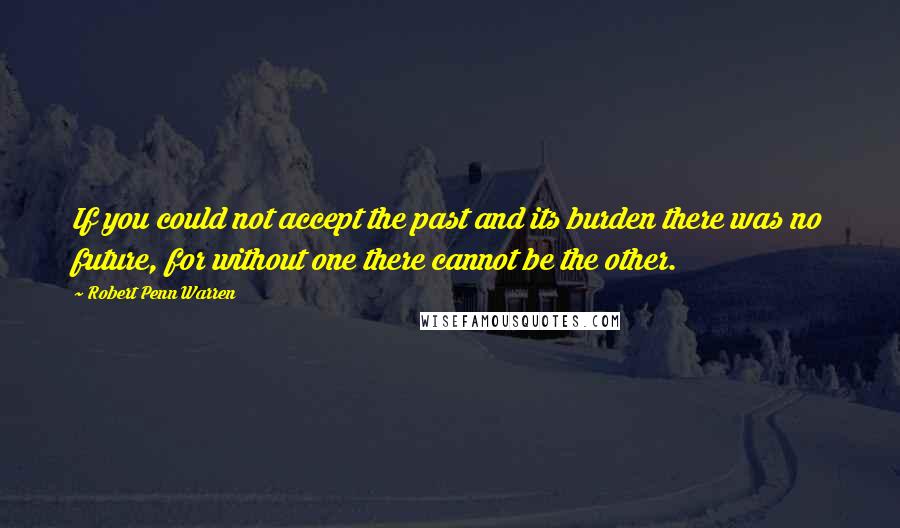 Robert Penn Warren Quotes: If you could not accept the past and its burden there was no future, for without one there cannot be the other.