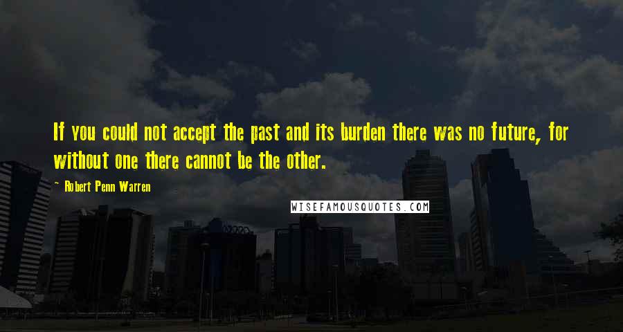 Robert Penn Warren Quotes: If you could not accept the past and its burden there was no future, for without one there cannot be the other.