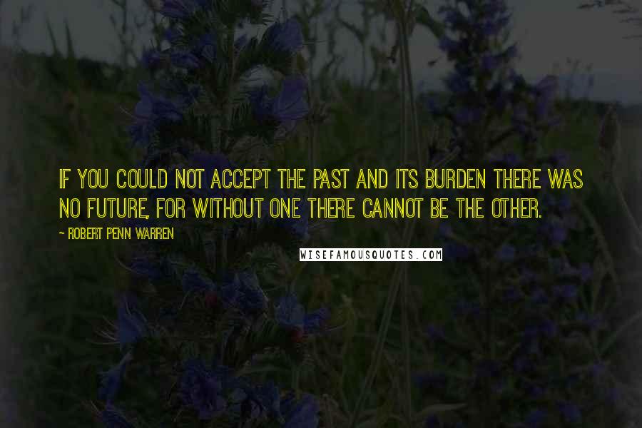 Robert Penn Warren Quotes: If you could not accept the past and its burden there was no future, for without one there cannot be the other.