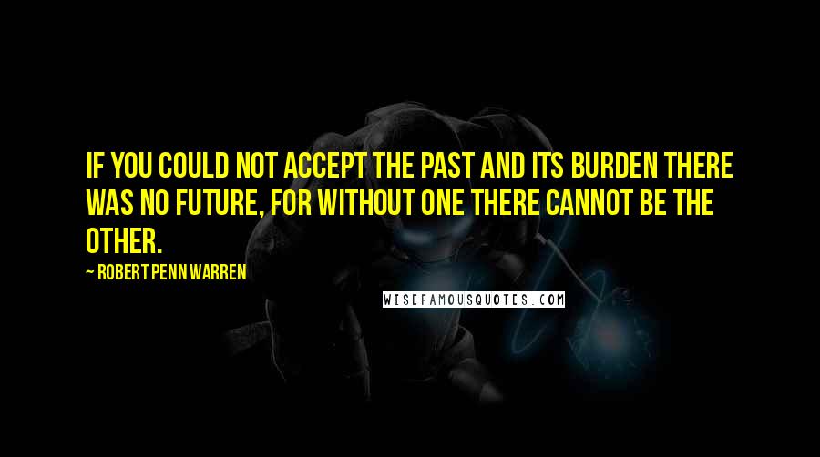 Robert Penn Warren Quotes: If you could not accept the past and its burden there was no future, for without one there cannot be the other.