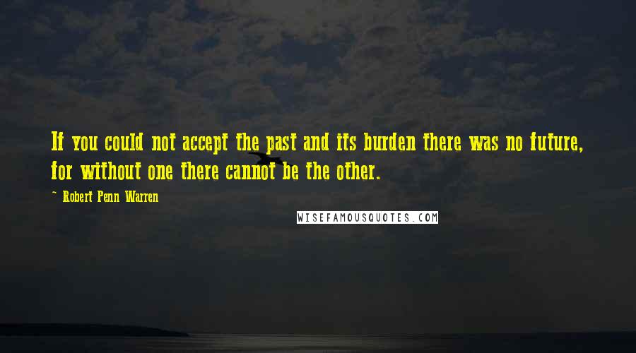 Robert Penn Warren Quotes: If you could not accept the past and its burden there was no future, for without one there cannot be the other.