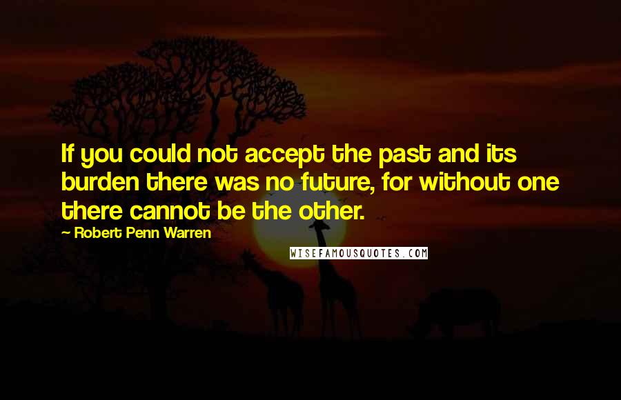 Robert Penn Warren Quotes: If you could not accept the past and its burden there was no future, for without one there cannot be the other.