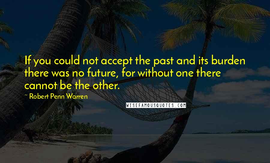 Robert Penn Warren Quotes: If you could not accept the past and its burden there was no future, for without one there cannot be the other.