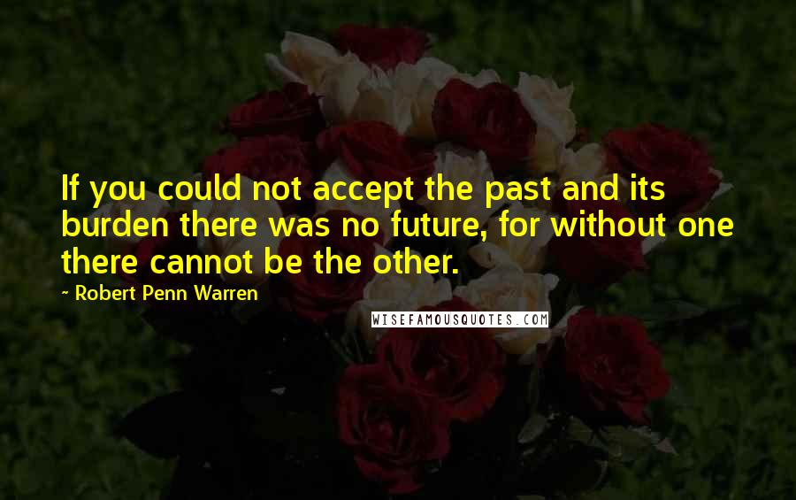 Robert Penn Warren Quotes: If you could not accept the past and its burden there was no future, for without one there cannot be the other.