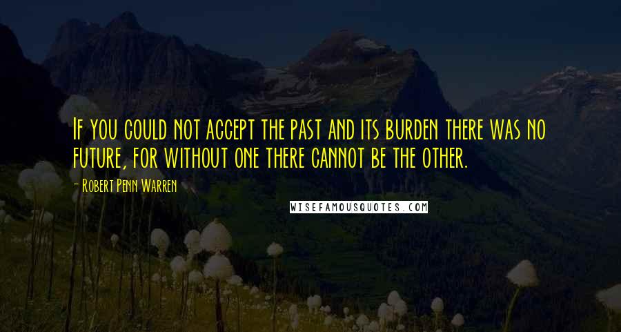 Robert Penn Warren Quotes: If you could not accept the past and its burden there was no future, for without one there cannot be the other.