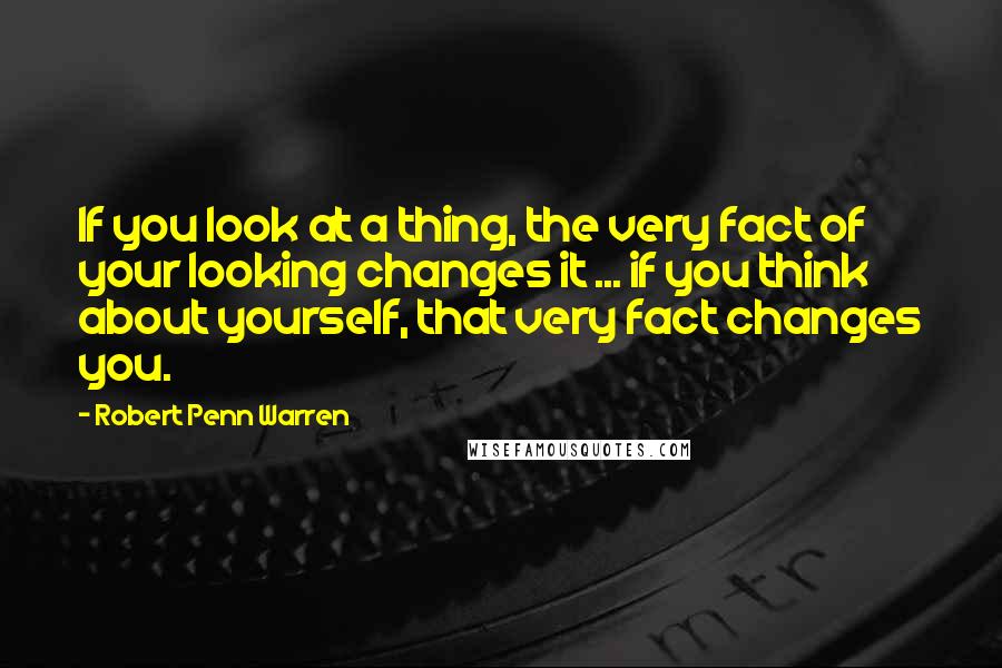 Robert Penn Warren Quotes: If you look at a thing, the very fact of your looking changes it ... if you think about yourself, that very fact changes you.