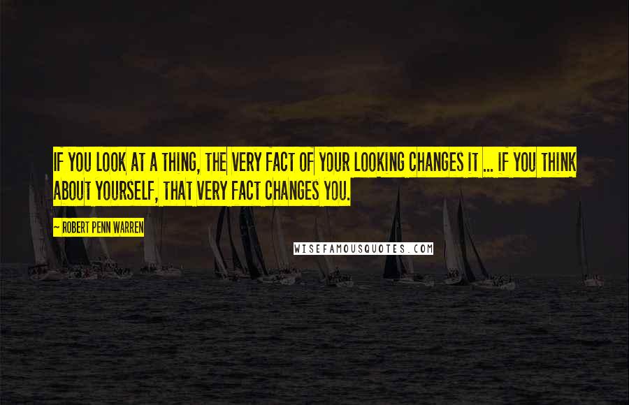 Robert Penn Warren Quotes: If you look at a thing, the very fact of your looking changes it ... if you think about yourself, that very fact changes you.